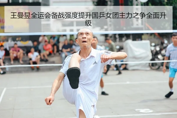 王曼昱全运会备战强度提升国乒女团主力之争全面升级